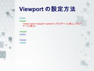 Viewport の設定方法
<html>
<head>
    <meta name="viewport" content="[ プロパティ ]=[ 値 ](, [ プロパ
    ティ ]=[ 値 ])">
・・・
</head>
<body>
・・・
</body>
</html>
 