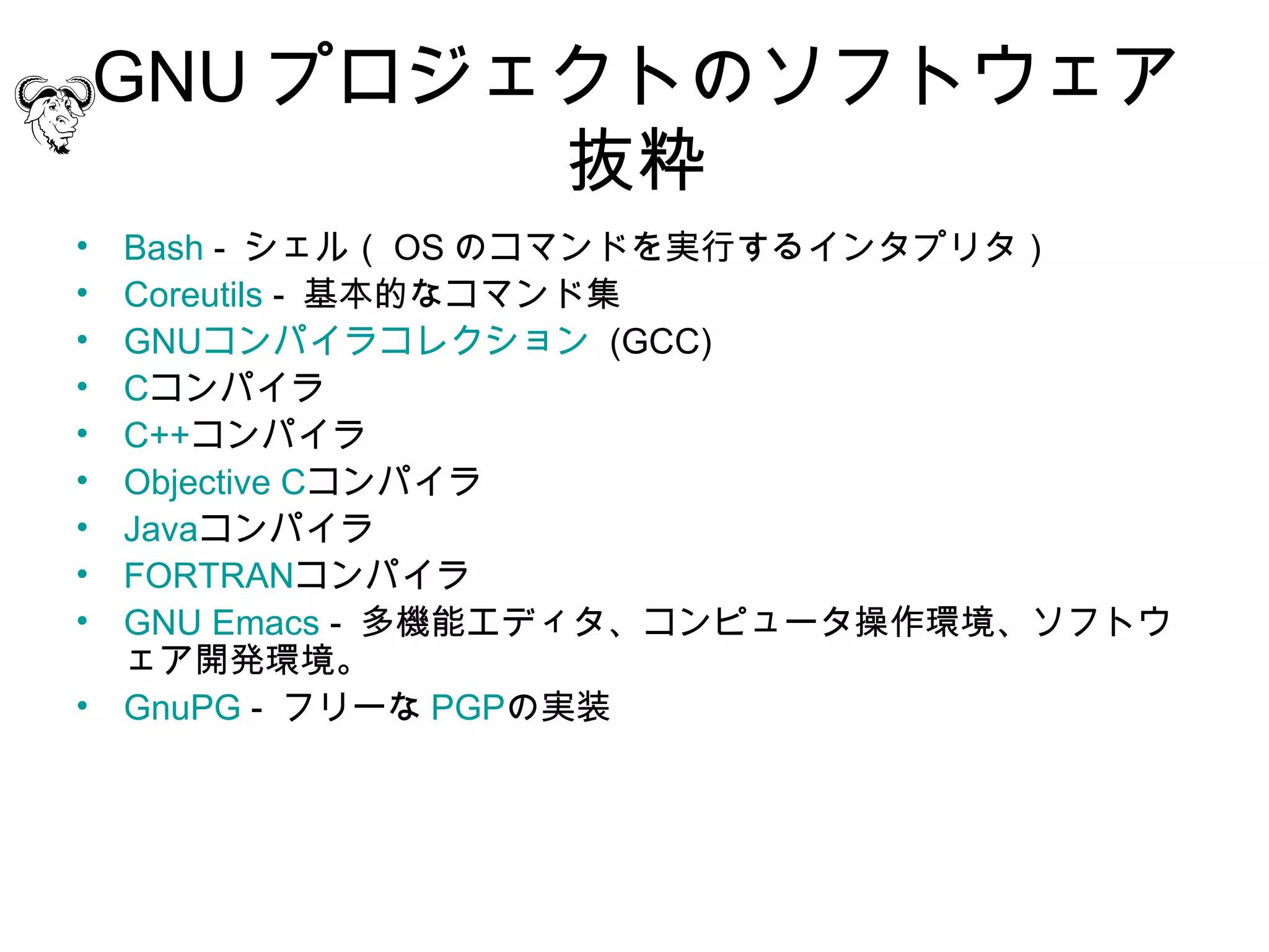 GNU プロジェクトのソフトウェア
            抜粋
• Bash - シェル（ OS のコマンドを実行するインタプリタ）
• Coreutils - 基本的なコマンド集
• GNUコンパイラコレクション  (GCC)
• Cコンパイラ
• C++コンパイラ
• Objective Cコンパイラ
• Javaコンパイラ
• FORTRANコンパイラ
• GNU Emacs - 多機能エディタ、コンピュータ操作環境、ソフトウ
  ェア開発環境。
• GnuPG - フリーな PGPの実装
 