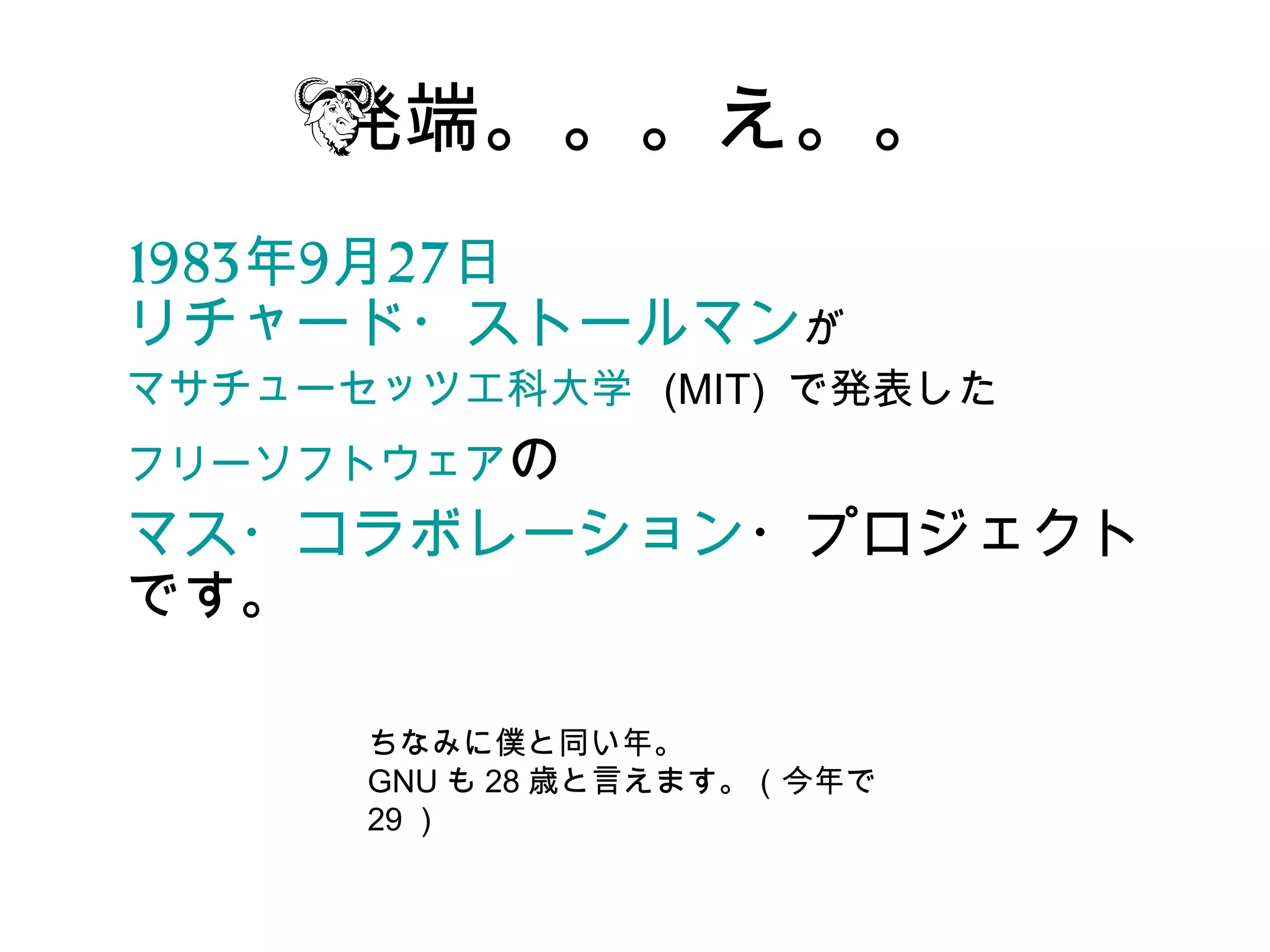 発端。。。え。。
1983年9月27日　
リチャード・ストールマンが
マサチューセッツ工科大学  (MIT) で発表した
フリーソフトウェアの
マス・コラボレーション・プロジェクト
です。

     ちなみに僕と同い年。
     GNU も 28 歳と言えます。（今年で
     29 ）
 
