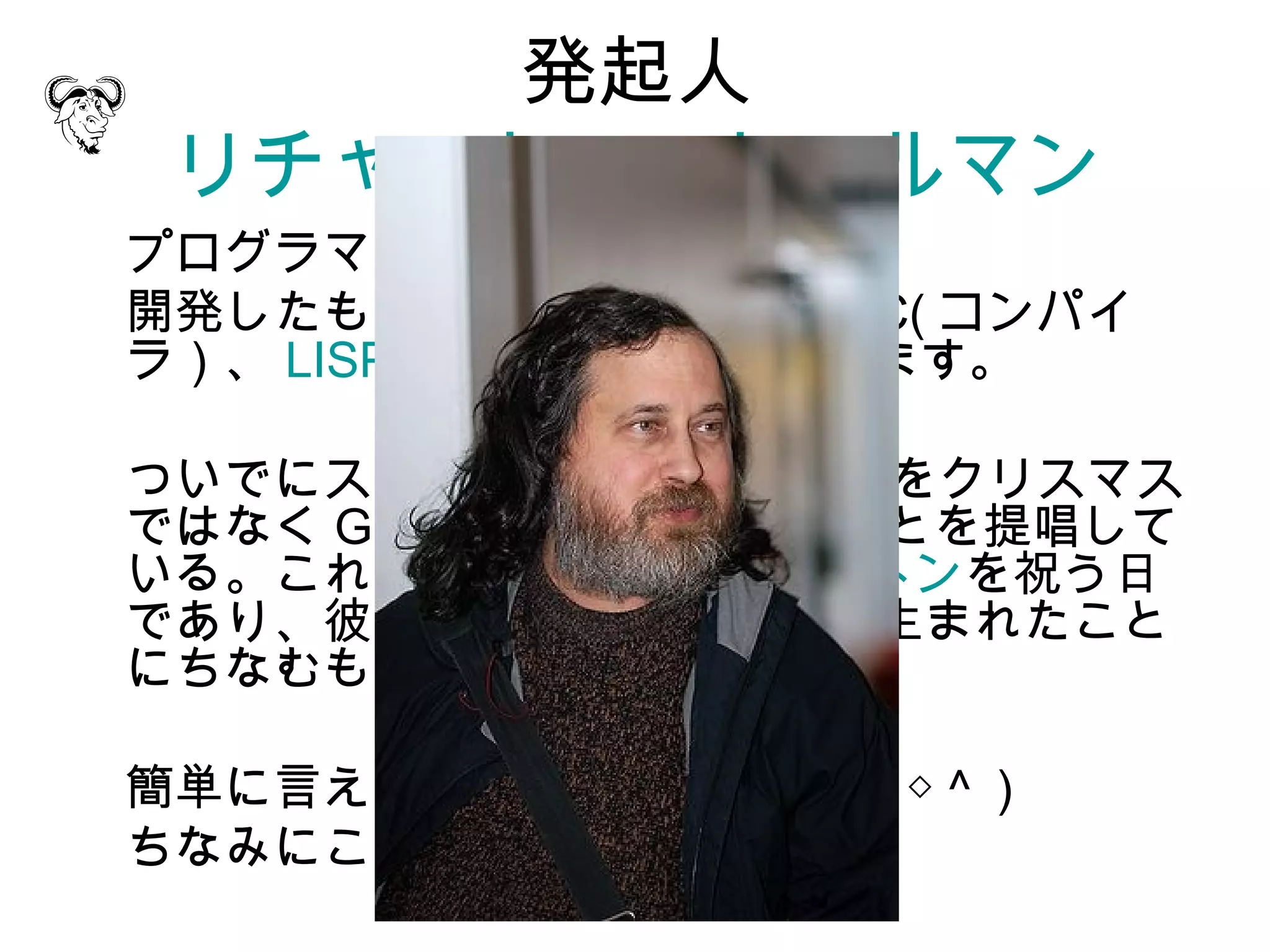 発起人
 リチャード・ストールマン
プログラマです。ちなみに 59 歳。
開発したものに、 emacs や、 GCC( コンパイ
ラ）、 LISPマシンOS などがあります。

ついでにストールマンは 12月25日をクリスマス
ではなく Grav-mass として祝うことを提唱して
いる。これはアイザック・ニュートンを祝う日
であり、彼が旧暦の 12 月 25 日に生まれたこと
にちなむもの。

簡単に言えばヘンタイですね ( ～＾◇＾ )
ちなみにこんな人。
 