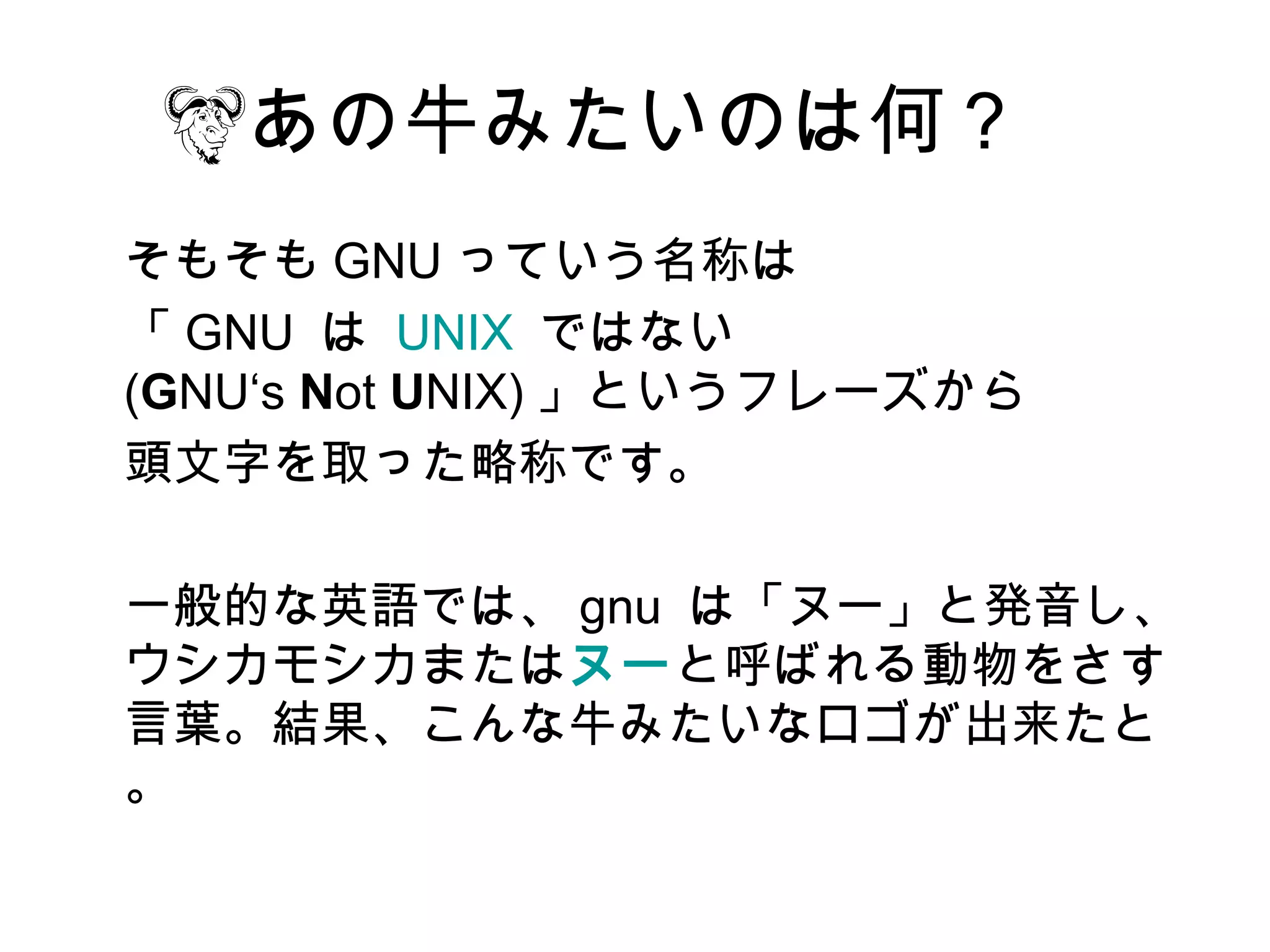 あの牛みたいのは何？
そもそも GNU っていう名称は
「 GNU は  UNIX ではない
(GNU‘s Not UNIX) 」というフレーズから
頭文字を取った略称です。

一般的な英語では、 gnu は「ヌー」と発音し、
ウシカモシカまたはヌーと呼ばれる動物をさす
言葉。結果、こんな牛みたいなロゴが出来たと
。
 