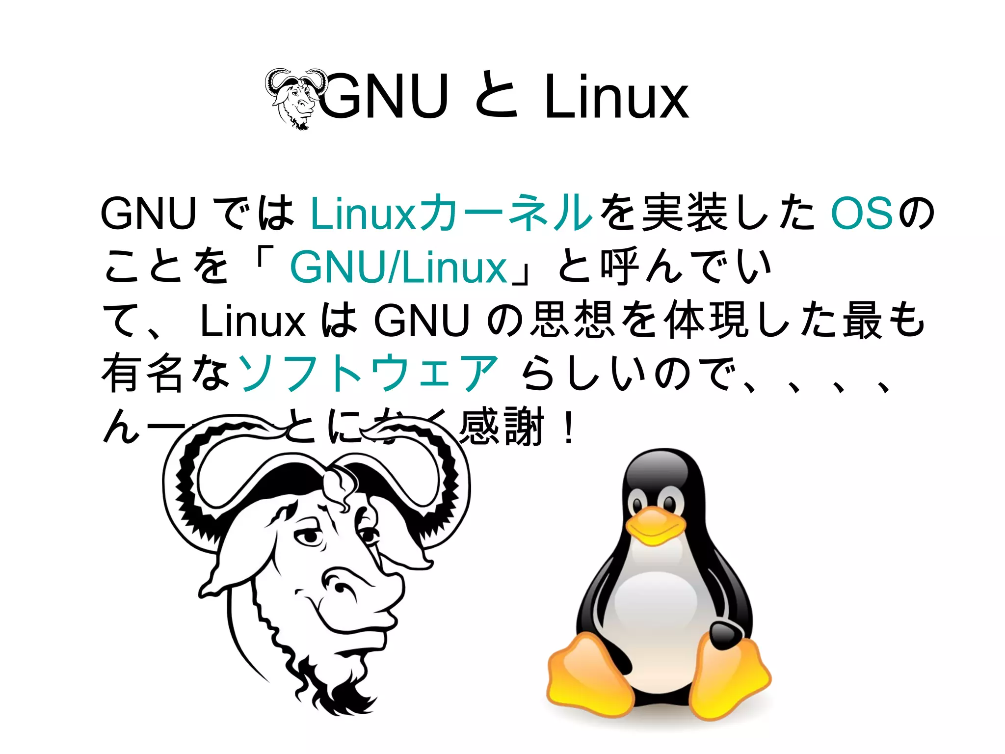 GNU と Linux
GNU では Linuxカーネルを実装した OSの
ことを「 GNU/Linux」と呼んでい
て、 Linux は GNU の思想を体現した最も
有名なソフトウェア らしいので、、、、
んーーーとにかく感謝！
 
