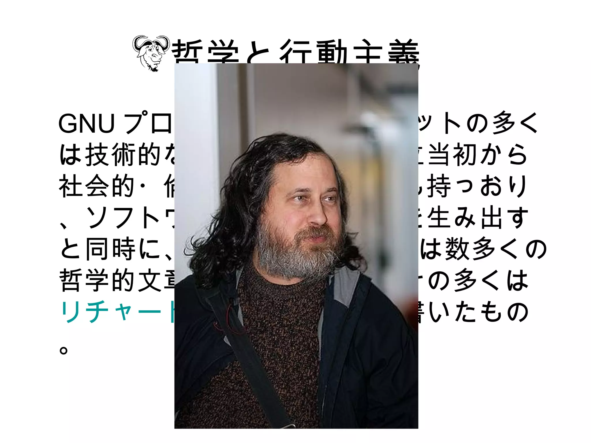 哲学と行動主義
GNU プロジェクトのアウトプットの多く
は技術的なです。しかーし設立当初から
社会的・倫理的・政治的意図も持っおり
、ソフトウェアやライセンスを生み出す
と同時に、 GNU プロジェクトは数多くの
哲学的文章も公表してます。その多くは
リチャード・ストールマンが書いたもの
。
 