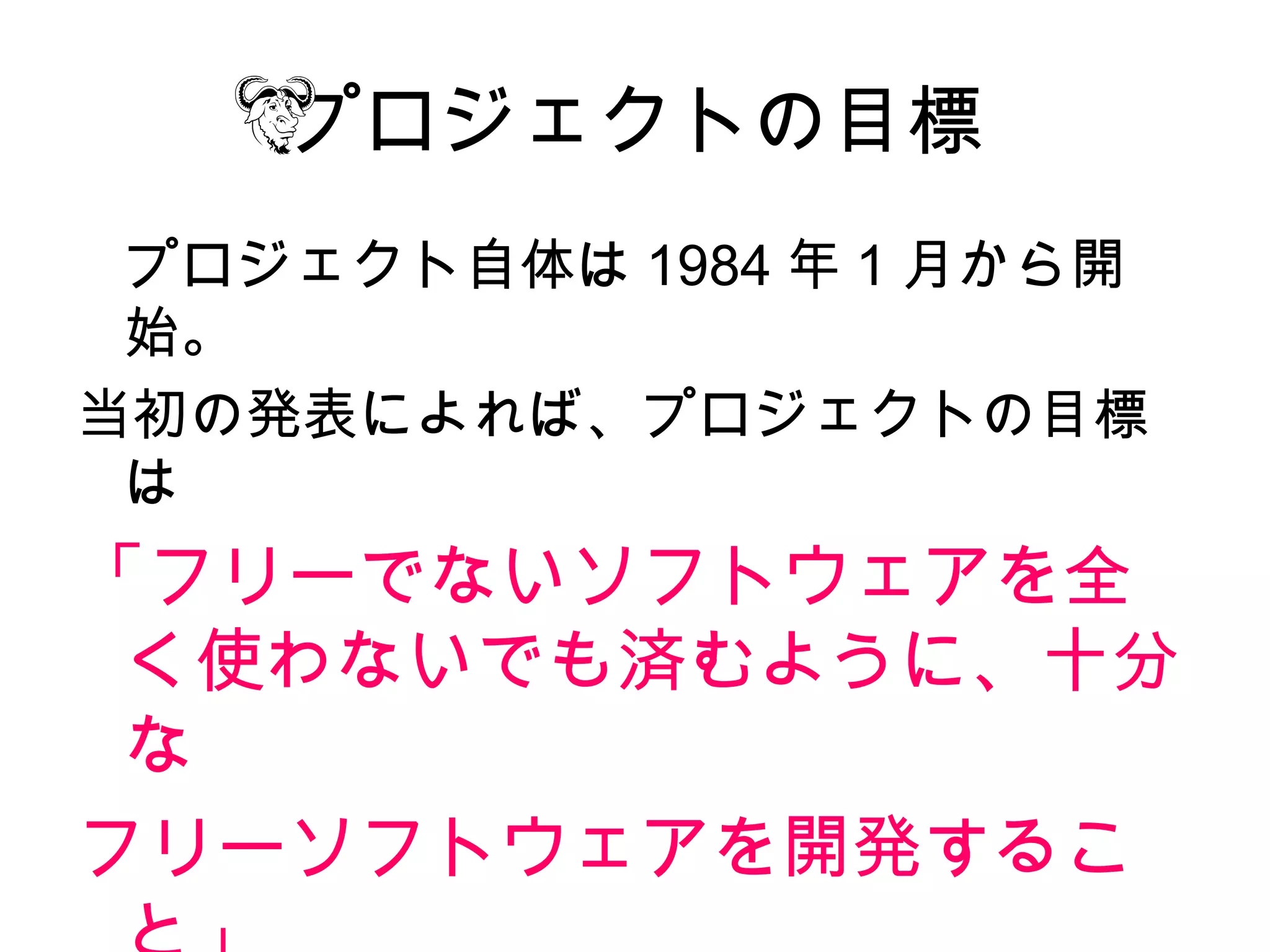 プロジェクトの目標
 プロジェクト自体は 1984 年 1 月から開
 始。
当初の発表によれば、プロジェクトの目標
 は
「フリーでないソフトウェアを全
 く使わないでも済むように、十分
 な
フリーソフトウェアを開発するこ
 