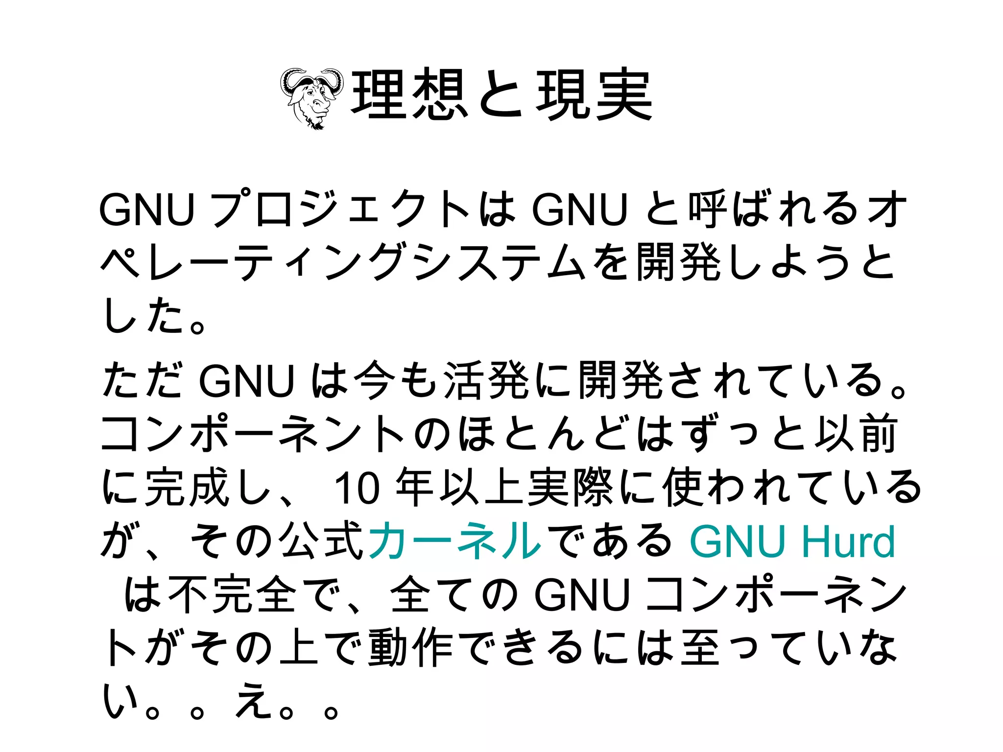 理想と現実
GNU プロジェクトは GNU と呼ばれるオ
ペレーティングシステムを開発しようと
した。
ただ GNU は今も活発に開発されている。
コンポーネントのほとんどはずっと以前
に完成し、 10 年以上実際に使われている
が、その公式カーネルである GNU Hurd
 は不完全で、全ての GNU コンポーネン
トがその上で動作できるには至っていな
い。。え。。
 