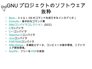 GNU プロジェクトのソフトウェア
            抜粋
• Bash - シェル（ OS のコマンドを実行するインタプリタ）
• Coreutils - 基本的なコマンド集
• GNUコンパイラコレクション  (GCC)
• Cコンパイラ
• C++コンパイラ
• Objective Cコンパイラ
• Javaコンパイラ
• FORTRANコンパイラ
• GNU Emacs - 多機能エディタ、コンピュータ操作環境、ソフトウ
  ェア開発環境。
• GnuPG - フリーな PGPの実装
 