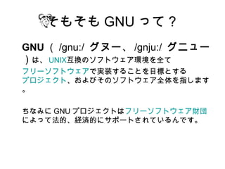 そもそも GNU って？
GNU （ /gnuː/ グヌー、 /gnjuː/ グニュー
）は、 UNIX互換のソフトウェア環境を全て
フリーソフトウェアで実装することを目標とする
プロジェクト、およびそのソフトウェア全体を指します
。

ちなみに GNU プロジェクトはフリーソフトウェア財団
によって法的、経済的にサポートされているんです。
 
