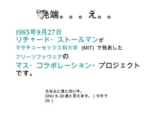 発端。。。え。。
1983年9月27日　
リチャード・ストールマンが
マサチューセッツ工科大学  (MIT) で発表した
フリーソフトウェアの
マス・コラボレーション・プロジェクト
です。

     ちなみに僕と同い年。
     GNU も 28 歳と言えます。（今年で
     29 ）
 