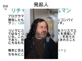 発起人
 リチャード・ストールマン
プログラマです。ちなみに 59 歳。
開発したものに、 emacs や、 GCC( コンパイ
ラ）、 LISPマシンOS などがあります。

ついでにストールマンは 12月25日をクリスマス
ではなく Grav-mass として祝うことを提唱して
いる。これはアイザック・ニュートンを祝う日
であり、彼が旧暦の 12 月 25 日に生まれたこと
にちなむもの。

簡単に言えばヘンタイですね ( ～＾◇＾ )
ちなみにこんな人。
 