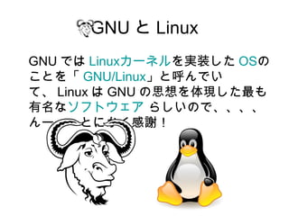 GNU と Linux
GNU では Linuxカーネルを実装した OSの
ことを「 GNU/Linux」と呼んでい
て、 Linux は GNU の思想を体現した最も
有名なソフトウェア らしいので、、、、
んーーーとにかく感謝！
 