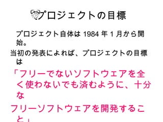 プロジェクトの目標
 プロジェクト自体は 1984 年 1 月から開
 始。
当初の発表によれば、プロジェクトの目標
 は
「フリーでないソフトウェアを全
 く使わないでも済むように、十分
 な
フリーソフトウェアを開発するこ
 