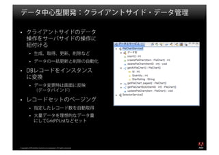 データ中心型開発：クライアントサイド・データ管理

       クライアントサイドのデータ
       操作をサーバサイドの操作に
       紐付ける
                生成、取得、更新、削除など
                データの一括更新と削除の自動化

       DBレコードをインスタンス
       に変換
                データ変更時は画面に反映
                （データバインド）

       レコードセットのページング
                指定したレコード数を自動取得
                大量データを理想的なデータ量
                にしてGridやListなどセット



                                                                  ®




Copyright 2008 Adobe Systems Incorporated. All rights reserved.
 