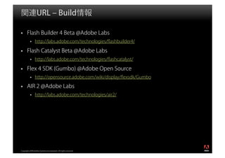 関連URL ‒ Build情報

       Flash Builder 4 Beta @Adobe Labs
                http://labs.adobe.com/technologies/ﬂashbuilder4/

       Flash Catalyst Beta @Adobe Labs
                http://labs.adobe.com/technologies/ﬂashcatalyst/

       Flex 4 SDK (Gumbo) @Adobe Open Source
                http://opensource.adobe.com/wiki/display/ﬂexsdk/Gumbo

       AIR 2 @Adobe Labs
                http://labs.adobe.com/technologies/air2/




                                                                        ®




Copyright 2008 Adobe Systems Incorporated. All rights reserved.
 