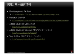 関連URL ‒ 技術情報

       Flex Component Explorer
                http://examples.adobe.com/ﬂex3/componentexplorer/explorer.html

       Flex Style Explorer
                http://examples.adobe.com/ﬂex3/consulting/styleexplorer/Flex3StyleExplorer.html

       Adobe Developer Connection
                http://www.adobe.com/jp/devnet/

       Adobe Developer Box plus (AIRアプリケーション）
                http://www.adobe.com/jp/joc/adb/

       Tour de Flex（AIRアプリケーション）
                http://www.adobe.com/devnet/ﬂex/tourdeﬂex/




                                                                                                  ®




Copyright 2008 Adobe Systems Incorporated. All rights reserved.
 