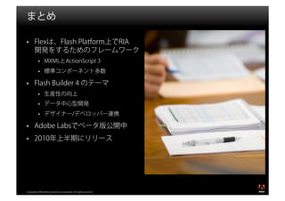 まとめ

       Flexは、Flash Platform上でRIA
       開発をするためのフレームワーク
                MXMLとActionScript 3
                標準コンポーネント多数

       Flash Builder 4 のテーマ
                生産性の向上
                データ中心型開発
                デザイナー/デベロッパー連携

       Adobe Labsでベータ版公開中
       2010年上半期にリリース




                                                                  ®




Copyright 2008 Adobe Systems Incorporated. All rights reserved.
 