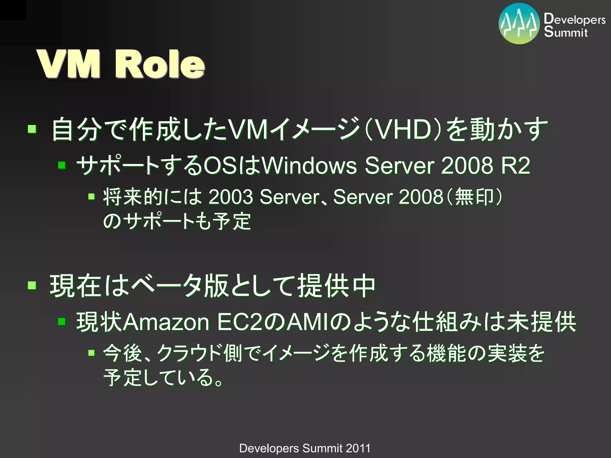 VM Role
 自分で作成したVMイメージ（VHD）を動かす
  サポートするOSはWindows Server 2008 R2
    将来的には 2003 Server、Server 2008（無印）
     のサポートも予定


 現在はベータ版として提供中
  現状Amazon EC2のAMIのような仕組みは未提供
    今後、クラウド側でイメージを作成する機能の実装を
     予定している。


               Developers Summit 2011
 