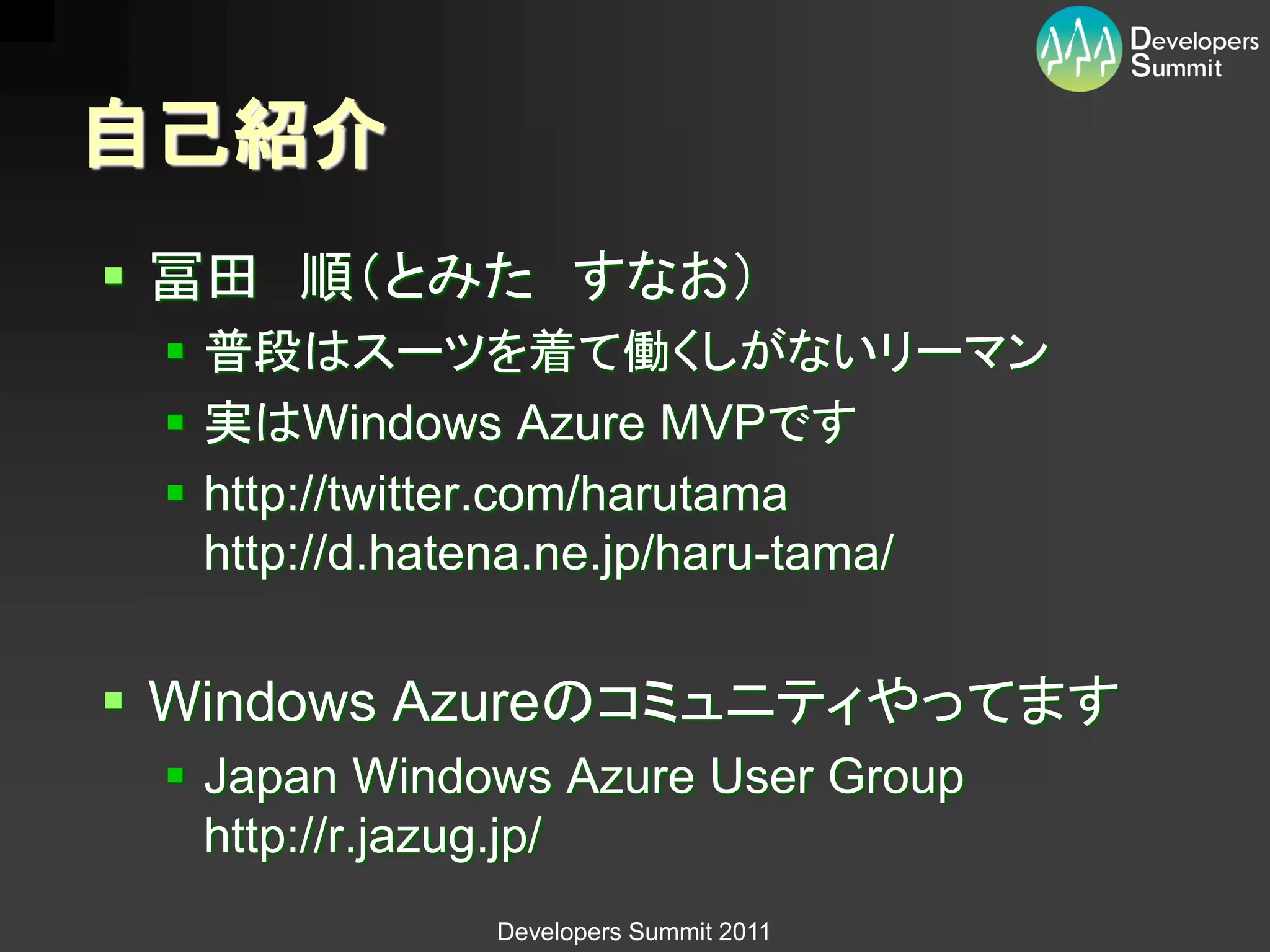 自己紹介
 冨田 順（とみた すなお）
  普段はスーツを着て働くしがないリーマン
  実はWindows Azure MVPです
  http://twitter.com/harutama
   http://d.hatena.ne.jp/haru-tama/


 Windows Azureのコミュニティやってます
  Japan Windows Azure User Group
   http://r.jazug.jp/
              Developers Summit 2011
 