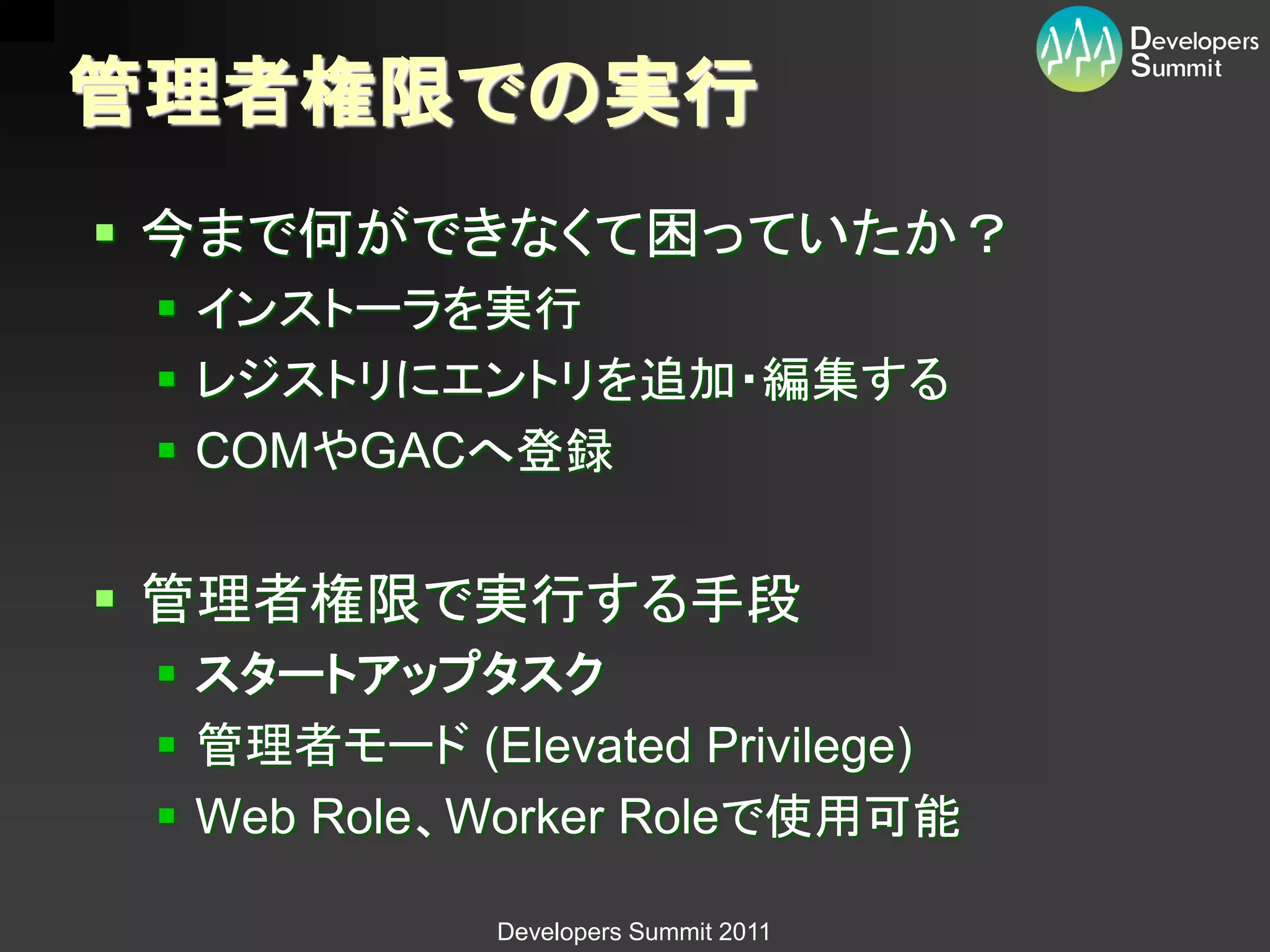管理者権限での実行
 今まで何ができなくて困っていたか？
  インストーラを実行
  レジストリにエントリを追加・編集する
  COMやGACへ登録


 管理者権限で実行する手段
  スタートアップタスク
  管理者モード (Elevated Privilege)
  Web Role、Worker Roleで使用可能

             Developers Summit 2011
 