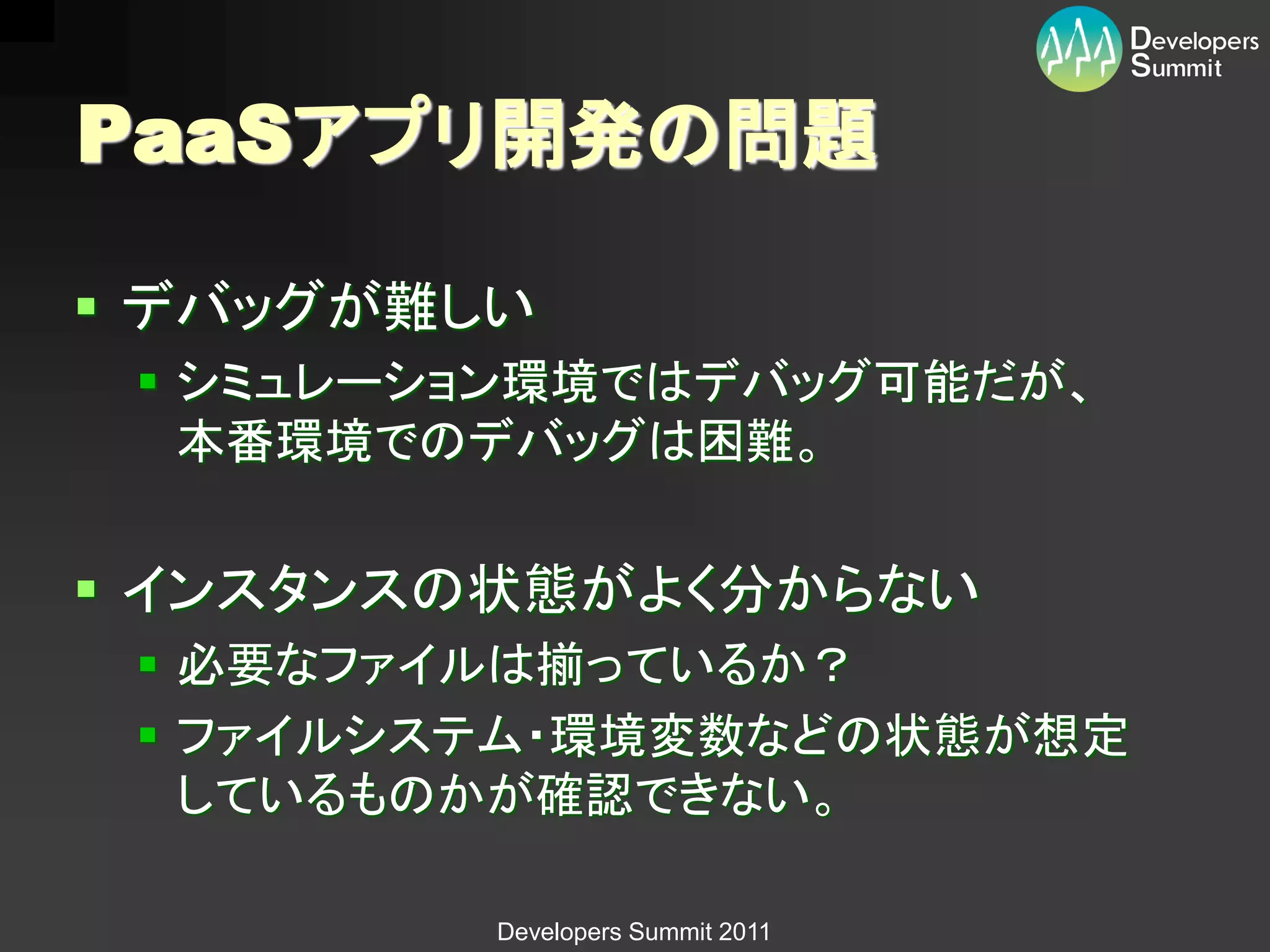 PaaSアプリ開発の問題

 デバッグが難しい
  シミュレーション環境ではデバッグ可能だが、
   本番環境でのデバッグは困難。


 インスタンスの状態がよく分からない
  必要なファイルは揃っているか？
  ファイルシステム・環境変数などの状態が想定
   しているものかが確認できない。

         Developers Summit 2011
 