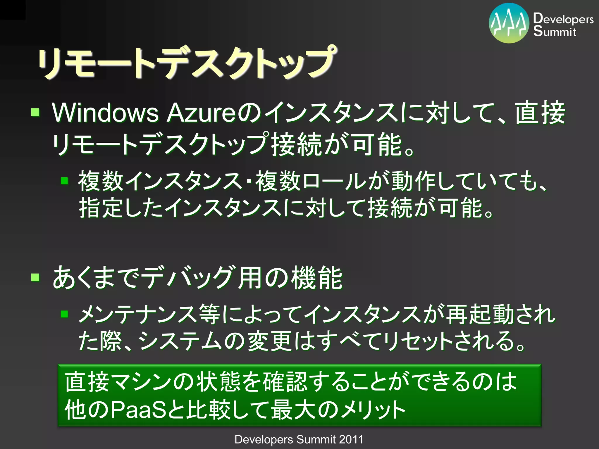 リモートデスクトップ
 Windows Azureのインスタンスに対して、直接
  リモートデスクトップ接続が可能。
  複数インスタンス・複数ロールが動作していても、
   指定したインスタンスに対して接続が可能。


 あくまでデバッグ用の機能
  メンテナンス等によってインスタンスが再起動され
   た際、システムの変更はすべてリセットされる。
 直接マシンの状態を確認することができるのは
 他のPaaSと比較して最大のメリット
           Developers Summit 2011
 