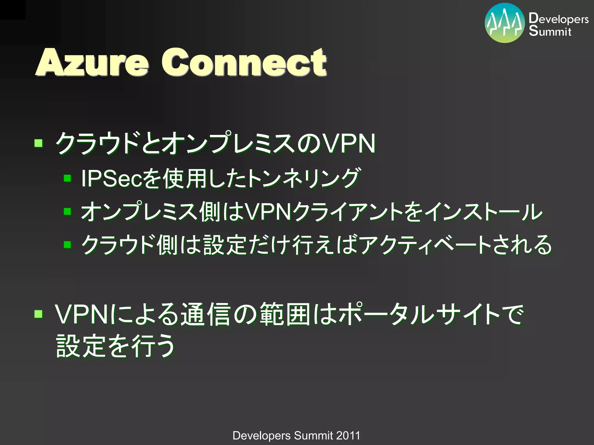 Azure Connect

 クラウドとオンプレミスのVPN
  IPSecを使用したトンネリング
  オンプレミス側はVPNクライアントをインストール
  クラウド側は設定だけ行えばアクティベートされる


 VPNによる通信の範囲はポータルサイトで
  設定を行う


          Developers Summit 2011
 