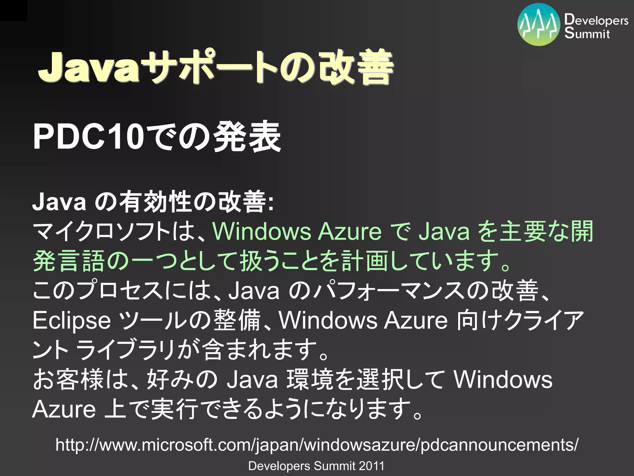 Javaサポートの改善
PDC10での発表
Java の有効性の改善:
マイクロソフトは、Windows Azure で Java を主要な開
発言語の一つとして扱うことを計画しています。
このプロセスには、Java のパフォーマンスの改善、
Eclipse ツールの整備、Windows Azure 向けクライア
ント ライブラリが含まれます。
お客様は、好みの Java 環境を選択して Windows
Azure 上で実行できるようになります。
 http://www.microsoft.com/japan/windowsazure/pdcannouncements/
                       Developers Summit 2011
 