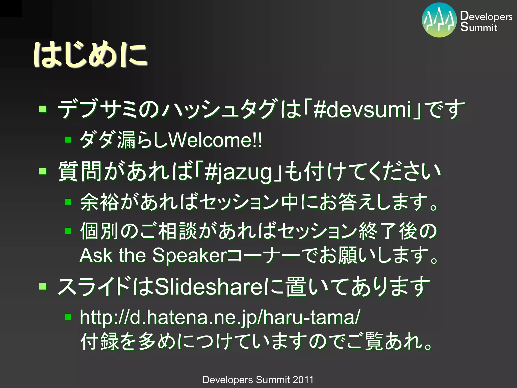 はじめに
 デブサミのハッシュタグは「#devsumi」です
  ダダ漏らしWelcome!!
 質問があれば「#jazug」も付けてください
  余裕があればセッション中にお答えします。
  個別のご相談があればセッション終了後の
   Ask the Speakerコーナーでお願いします。
 スライドはSlideshareに置いてあります
  http://d.hatena.ne.jp/haru-tama/
   付録を多めにつけていますのでご覧あれ。
             Developers Summit 2011
 