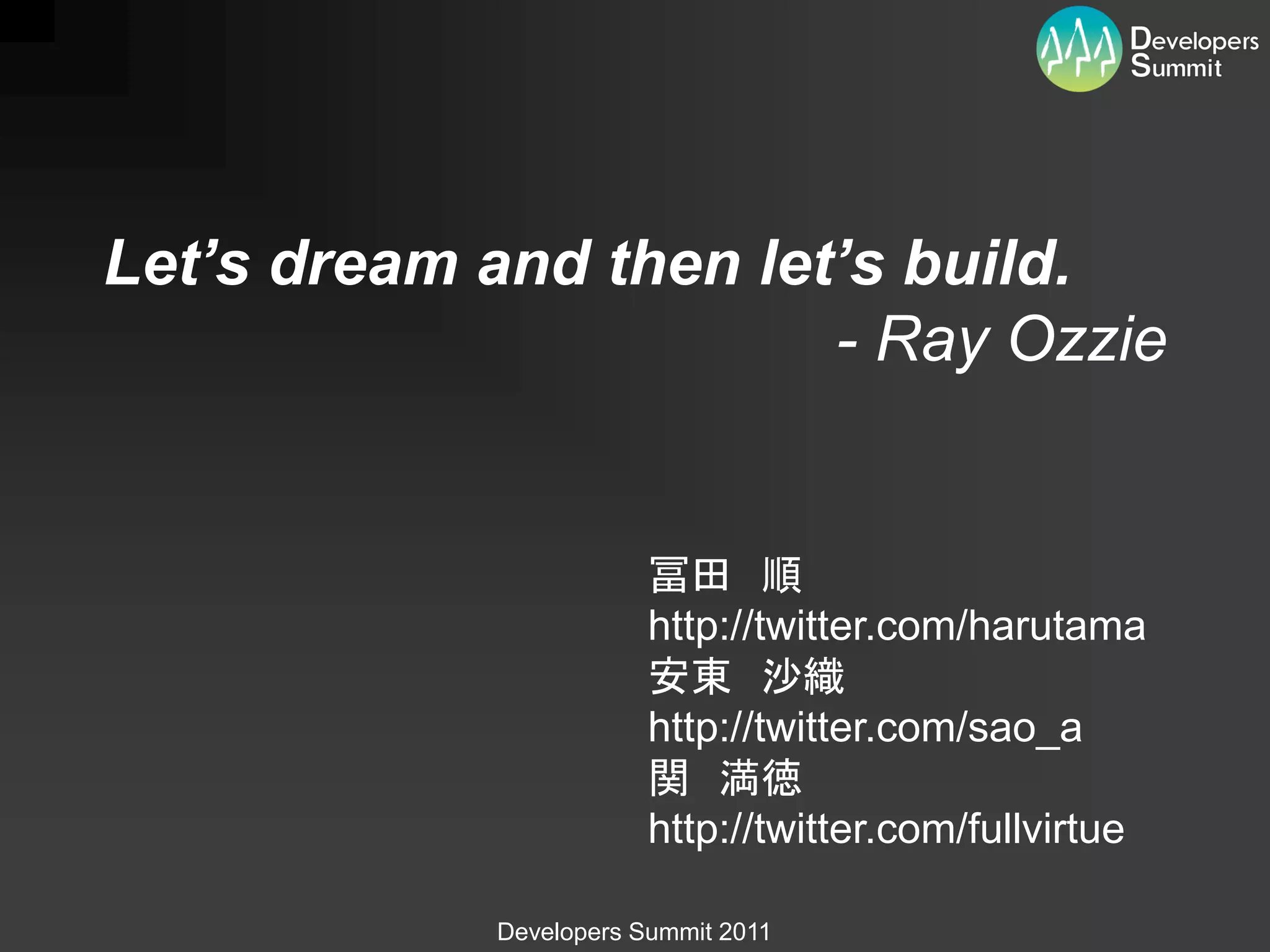 Let’s dream and then let’s build.
                        - Ray Ozzie


                        冨田 順
                        http://twitter.com/harutama
                        安東 沙織
                        http://twitter.com/sao_a
                        関 満徳
                        http://twitter.com/fullvirtue

            Developers Summit 2011
 