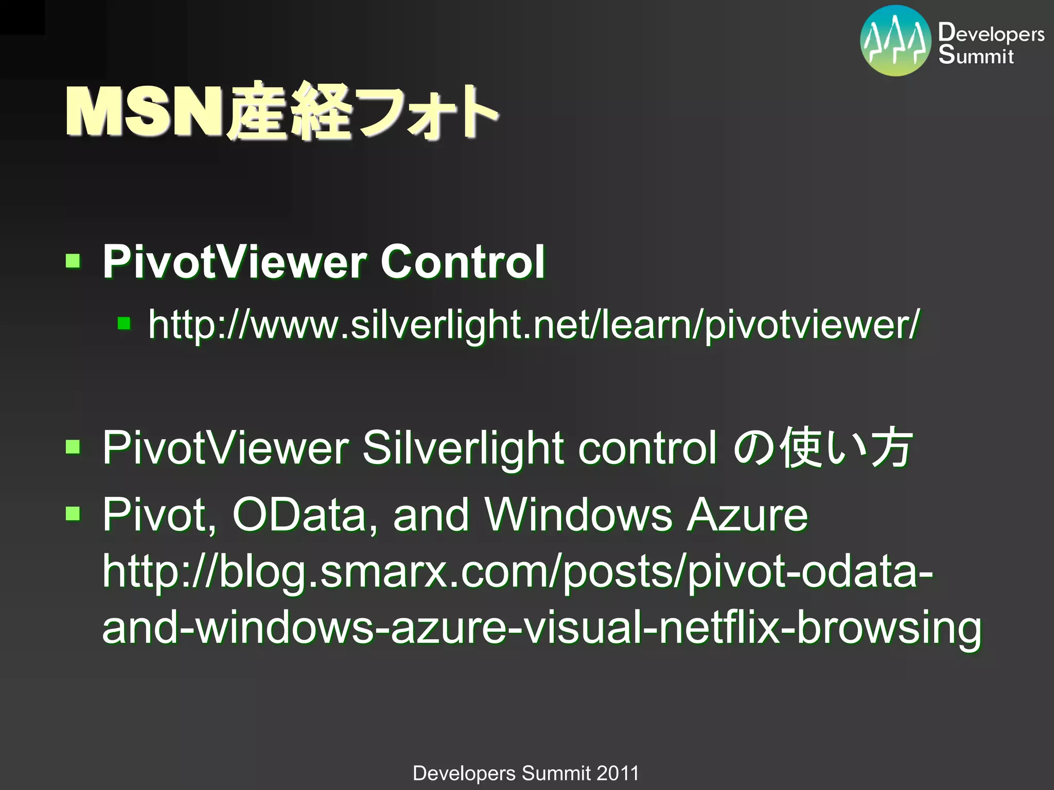 MSN産経フォト

 PivotViewer Control
   http://www.silverlight.net/learn/pivotviewer/


 PivotViewer Silverlight control の使い方
 Pivot, OData, and Windows Azure
  http://blog.smarx.com/posts/pivot-odata-
  and-windows-azure-visual-netflix-browsing

                   Developers Summit 2011
 