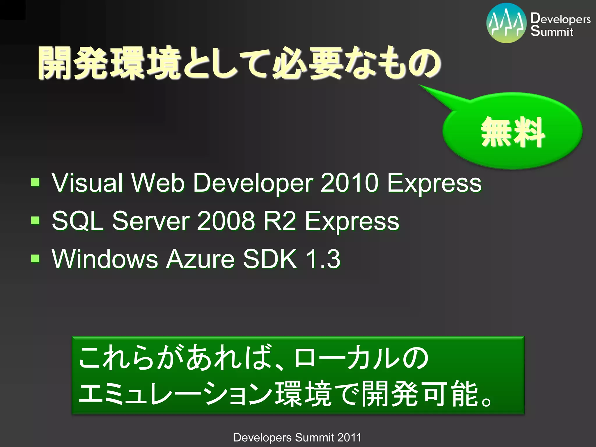 開発環境として必要なもの
                                        無料
 Visual Web Developer 2010 Express
 SQL Server 2008 R2 Express
 Windows Azure SDK 1.3


   これらがあれば、ローカルの
   エミュレーション環境で開発可能。
               Developers Summit 2011
 