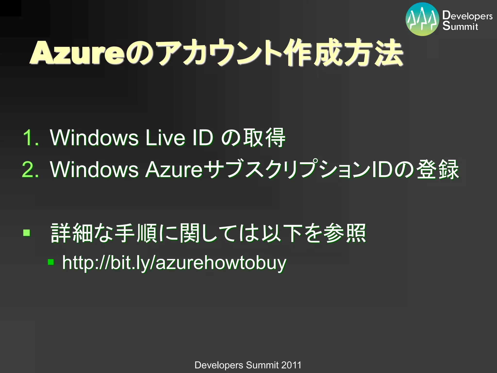 Azureのアカウント作成方法

1. Windows Live ID の取得
2. Windows AzureサブスクリプションIDの登録

 詳細な手順に関しては以下を参照
  http://bit.ly/azurehowtobuy




                  Developers Summit 2011
 