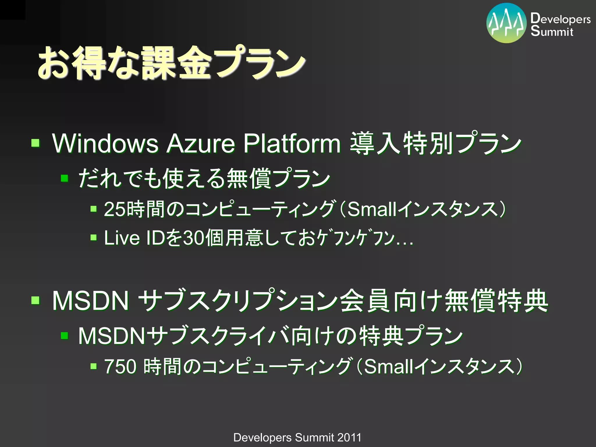 お得な課金プラン

 Windows Azure Platform 導入特別プラン
  だれでも使える無償プラン
    25時間のコンピューティング（Smallインスタンス）
    Live IDを30個用意しておｹﾞﾌﾝｹﾞﾌﾝ…


 MSDN サブスクリプション会員向け無償特典
  MSDNサブスクライバ向けの特典プラン
    750 時間のコンピューティング（Smallインスタンス）


             Developers Summit 2011
 