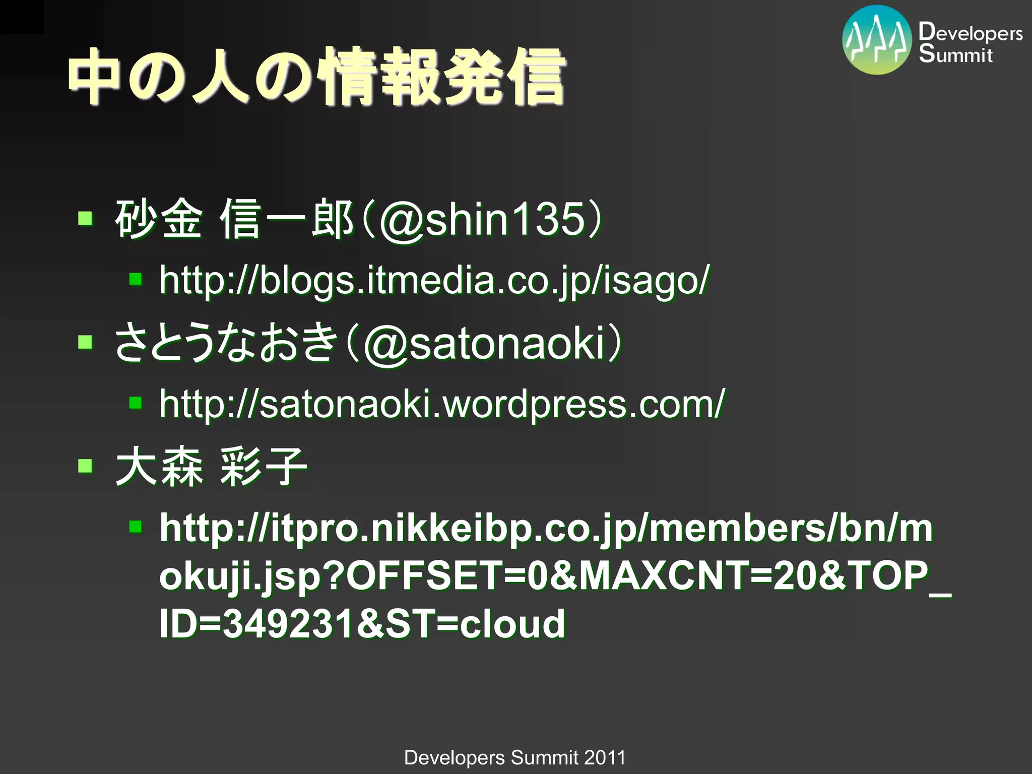 中の人の情報発信

 砂金 信一郎（@shin135）
  http://blogs.itmedia.co.jp/isago/
 さとうなおき（@satonaoki）
  http://satonaoki.wordpress.com/
 大森 彩子
  http://itpro.nikkeibp.co.jp/members/bn/m
   okuji.jsp?OFFSET=0&MAXCNT=20&TOP_
   ID=349231&ST=cloud


                 Developers Summit 2011
 