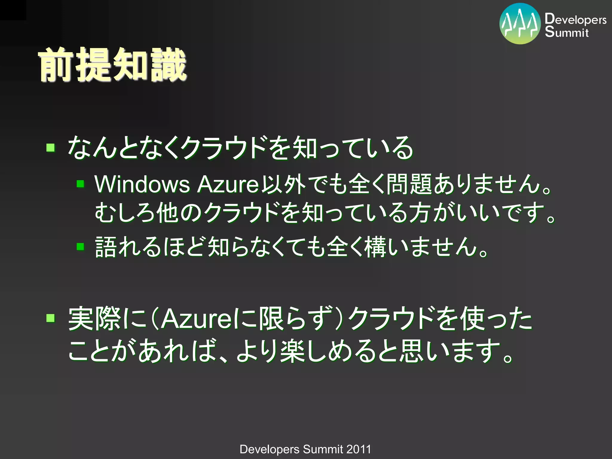 前提知識

 なんとなくクラウドを知っている
  Windows Azure以外でも全く問題ありません。
   むしろ他のクラウドを知っている方がいいです。
  語れるほど知らなくても全く構いません。


 実際に（Azureに限らず）クラウドを使った
  ことがあれば、より楽しめると思います。


          Developers Summit 2011
 