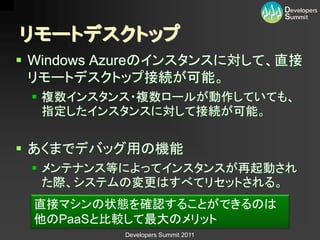 リモートデスクトップ
 Windows Azureのインスタンスに対して、直接
  リモートデスクトップ接続が可能。
  複数インスタンス・複数ロールが動作していても、
   指定したインスタンスに対して接続が可能。


 あくまでデバッグ用の機能
  メンテナンス等によってインスタンスが再起動され
   た際、システムの変更はすべてリセットされる。
 直接マシンの状態を確認することができるのは
 他のPaaSと比較して最大のメリット
           Developers Summit 2011
 