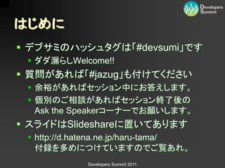 はじめに
 デブサミのハッシュタグは「#devsumi」です
  ダダ漏らしWelcome!!
 質問があれば「#jazug」も付けてください
  余裕があればセッション中にお答えします。
  個別のご相談があればセッション終了後の
   Ask the Speakerコーナーでお願いします。
 スライドはSlideshareに置いてあります
  http://d.hatena.ne.jp/haru-tama/
   付録を多めにつけていますのでご覧あれ。
             Developers Summit 2011
 
