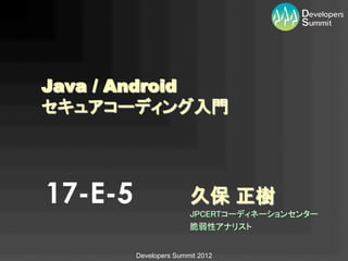 Java / Android
セキュアコーディング入門	




17-E-5                  久保 正樹	
                        JPCERTコーディネーションセンター	
                        脆弱性アナリスト	
                                  	
         Developers Summit 2012
 