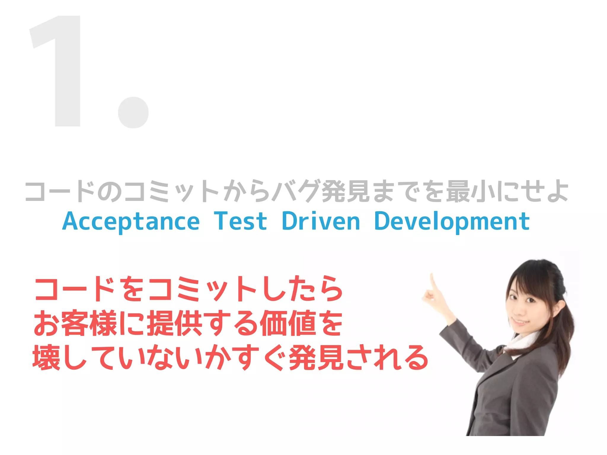1.
コードのコミットからバグ発見までを最小にせよ
  Acceptance Test Driven Development

コードをコミットしたら
お客様に提供する価値を
壊していないかすぐ発見される
 