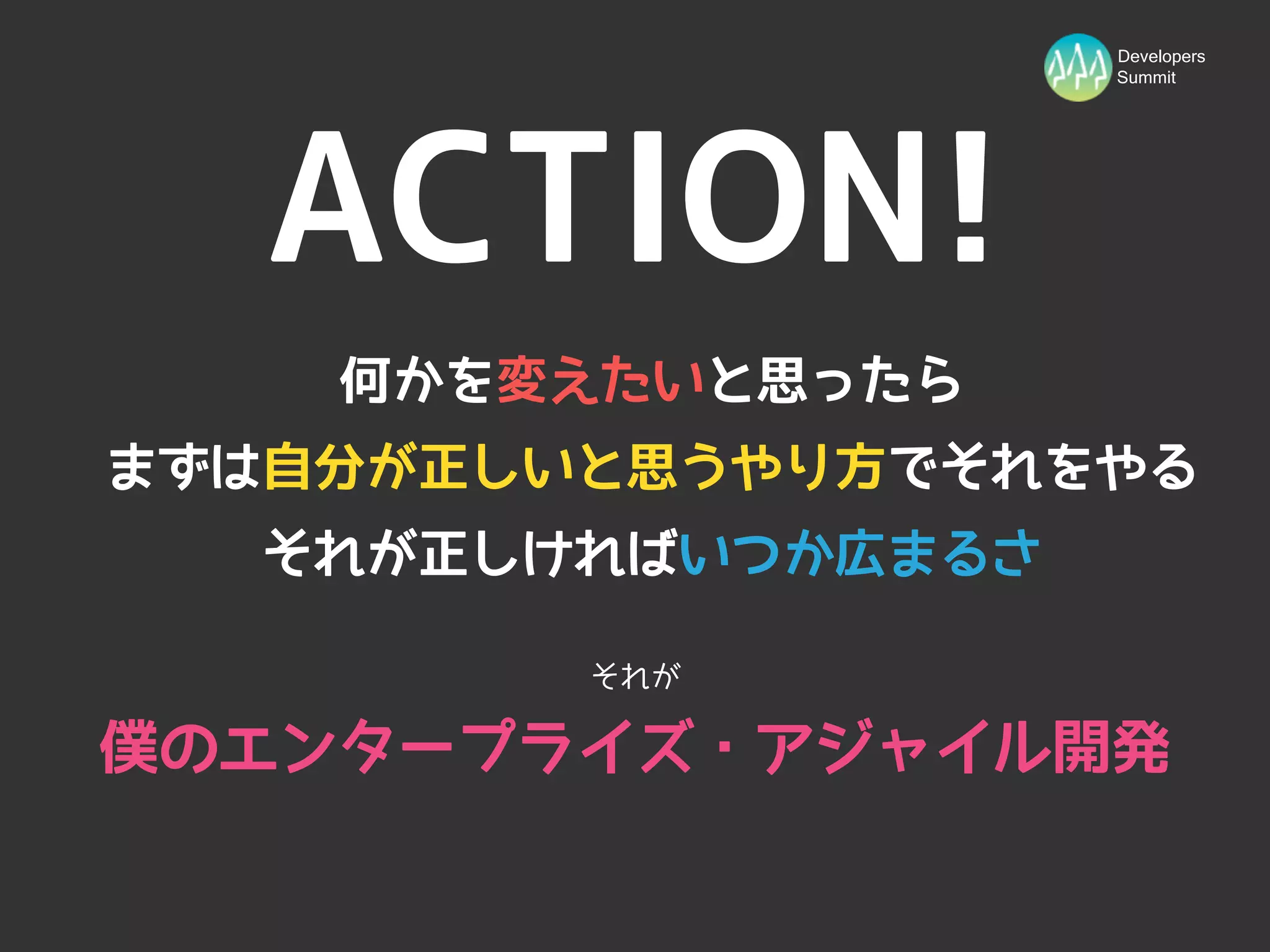 Developers
                    Summit




   ACTION!
    何かを変えたいと思ったら
まずは自分が正しいと思うやり方でそれをやる
  それが正しければいつか広まるさ

         それが

僕のエンタープライズ・アジャイル開発
 