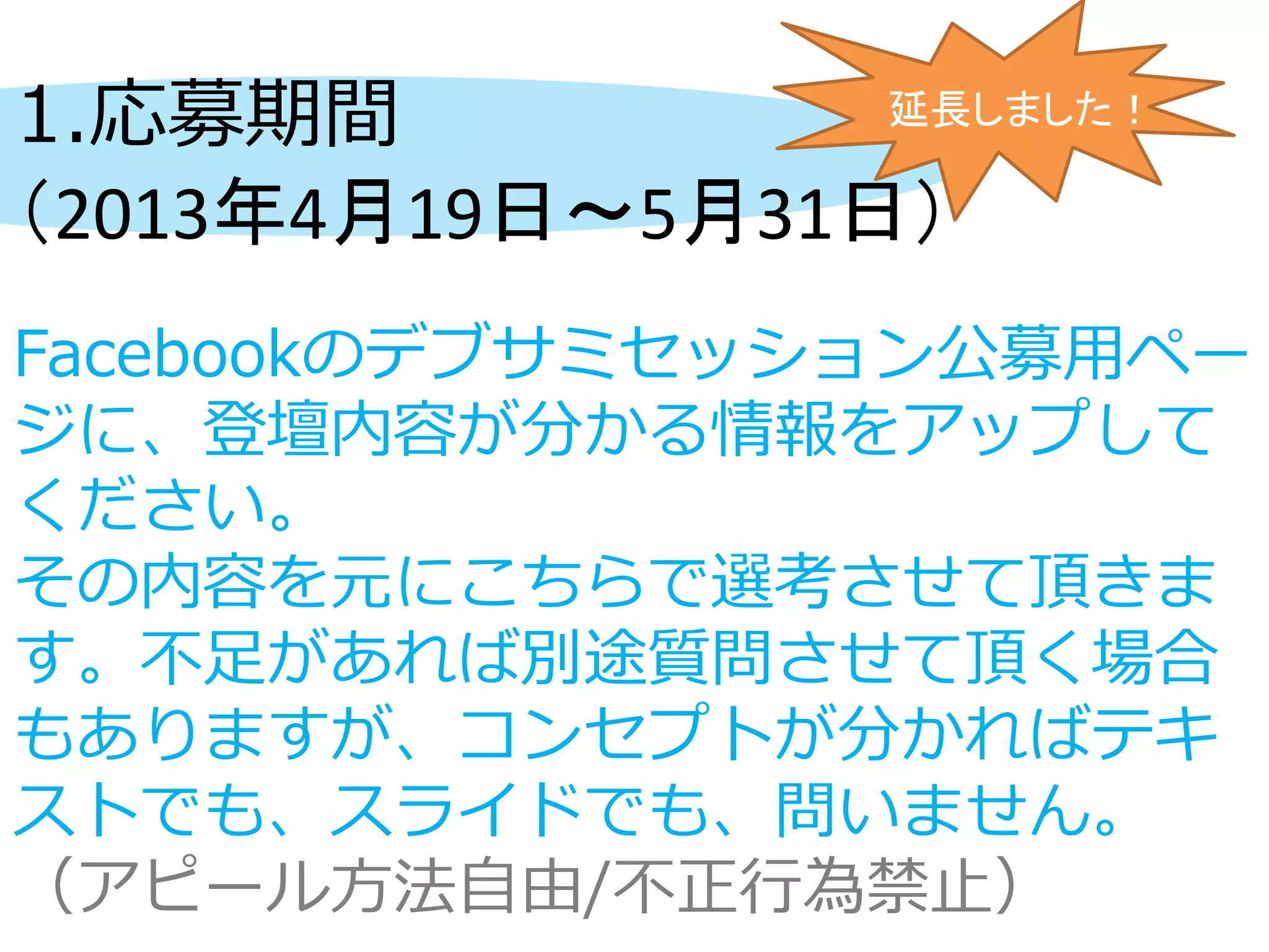 1.応募期間
（2013年4月19日～5月31日）
Facebookのデブサミセッション公募用ペー
ジに、登壇内容が分かる情報をアップして
ください。
その内容を元にこちらで選考させて頂きま
す。不足があれば別途質問させて頂く場合
もありますが、コンセプトが分かればテキ
ストでも、スライドでも、問いません。
（アピール方法自由/不正行為禁止）
延長しました！
 