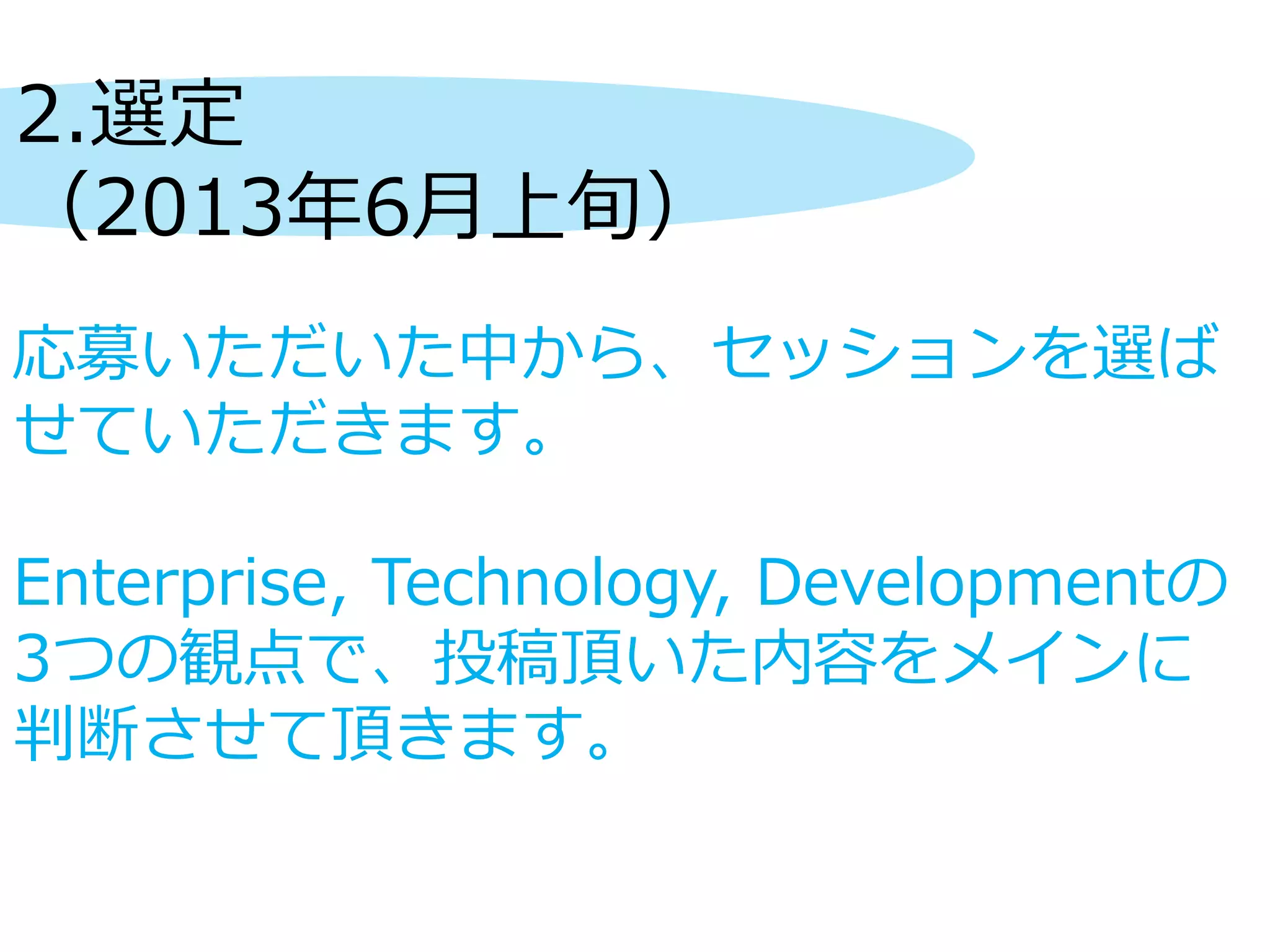 2.選定
（2013年6月上旬）
応募いただいた中から、セッションを選ば
せていただきます。
Enterprise, Technology, Developmentの
3つの観点で、投稿頂いた内容をメインに
判断させて頂きます。
 
