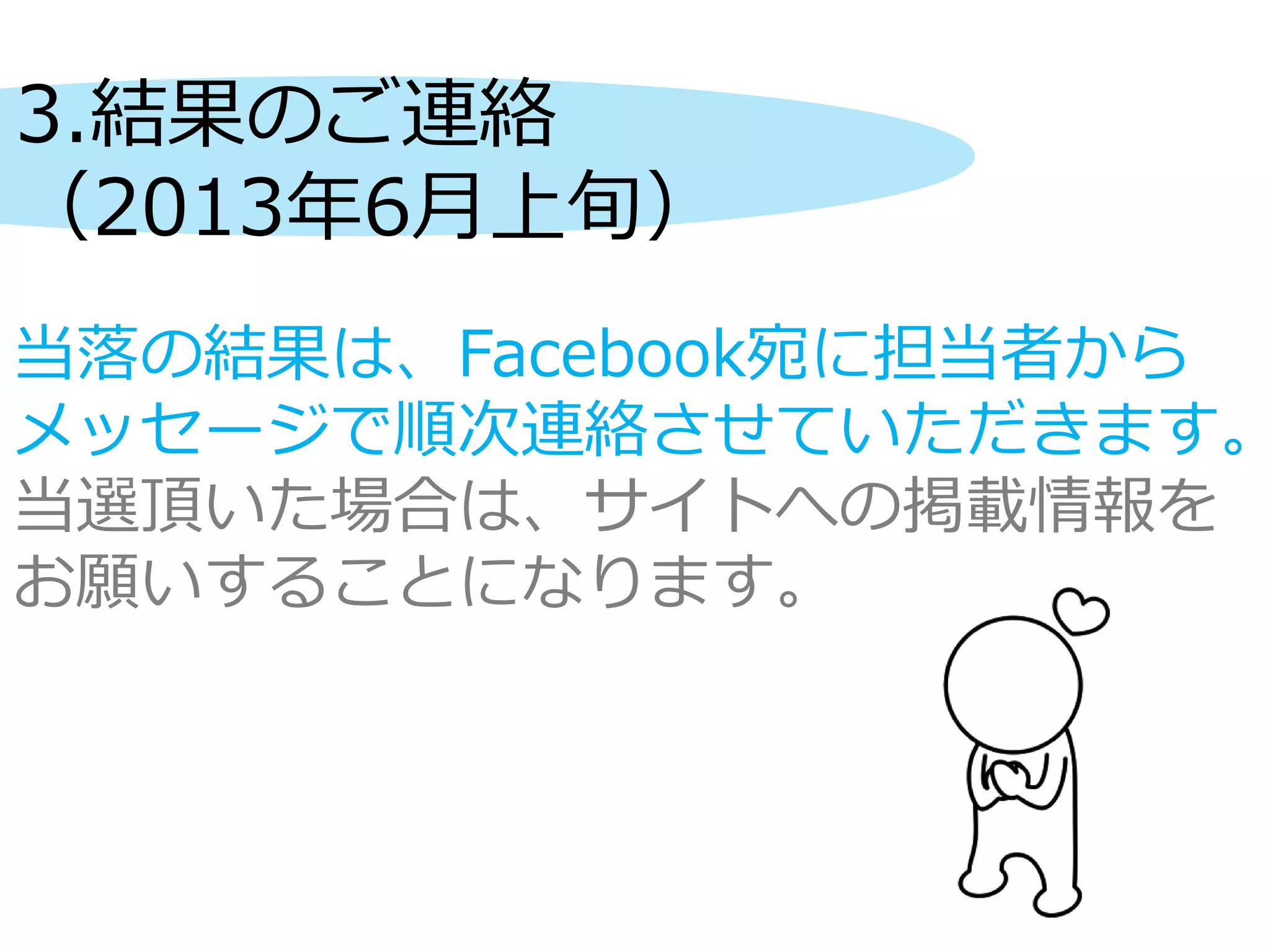 3.結果のご連絡
（2013年6月上旬）
当落の結果は、Facebook宛に担当者から
メッセージで順次連絡させていただきます。
当選頂いた場合は、サイトへの掲載情報を
お願いすることになります。
 
