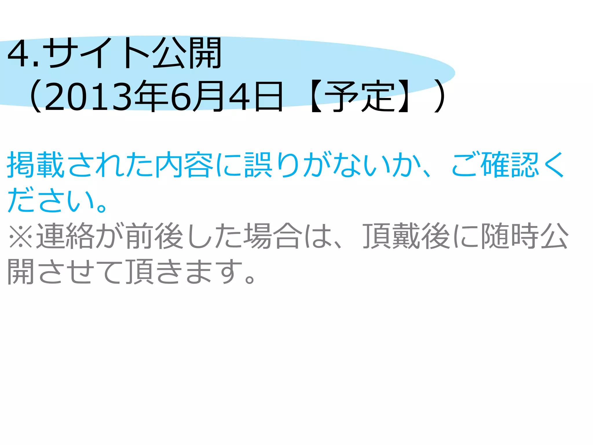 4.サイト公開
（2013年6月4日【予定】）
掲載された内容に誤りがないか、ご確認く
ださい。
※連絡が前後した場合は、頂戴後に随時公
開させて頂きます。
 
