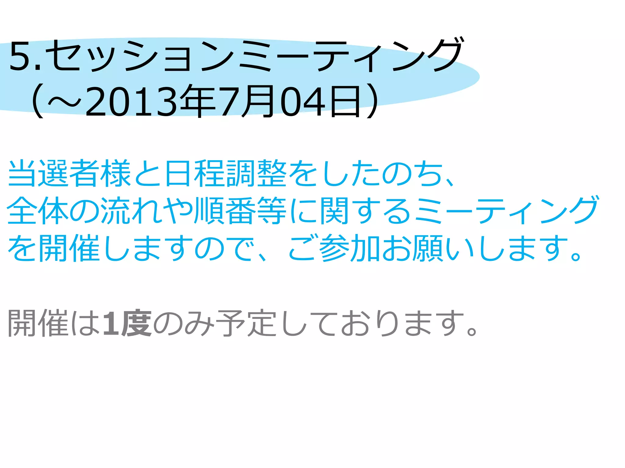 5.セッションミーティング
（～2013年7月04日）
当選者様と日程調整をしたのち、
全体の流れや順番等に関するミーティング
を開催しますので、ご参加お願いします。
開催は1度のみ予定しております。
 