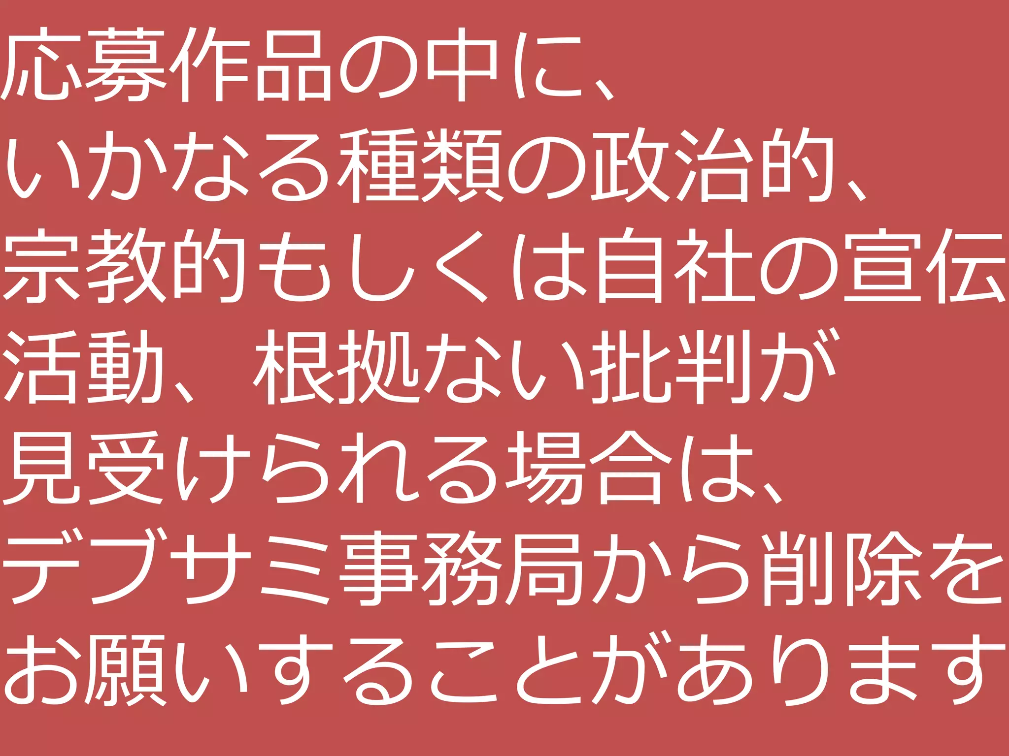 応募作品の中に、
いかなる種類の政治的、
宗教的もしくは自社の宣伝
活動、根拠ない批判が
見受けられる場合は、
デブサミ事務局から削除を
お願いすることがあります
 
