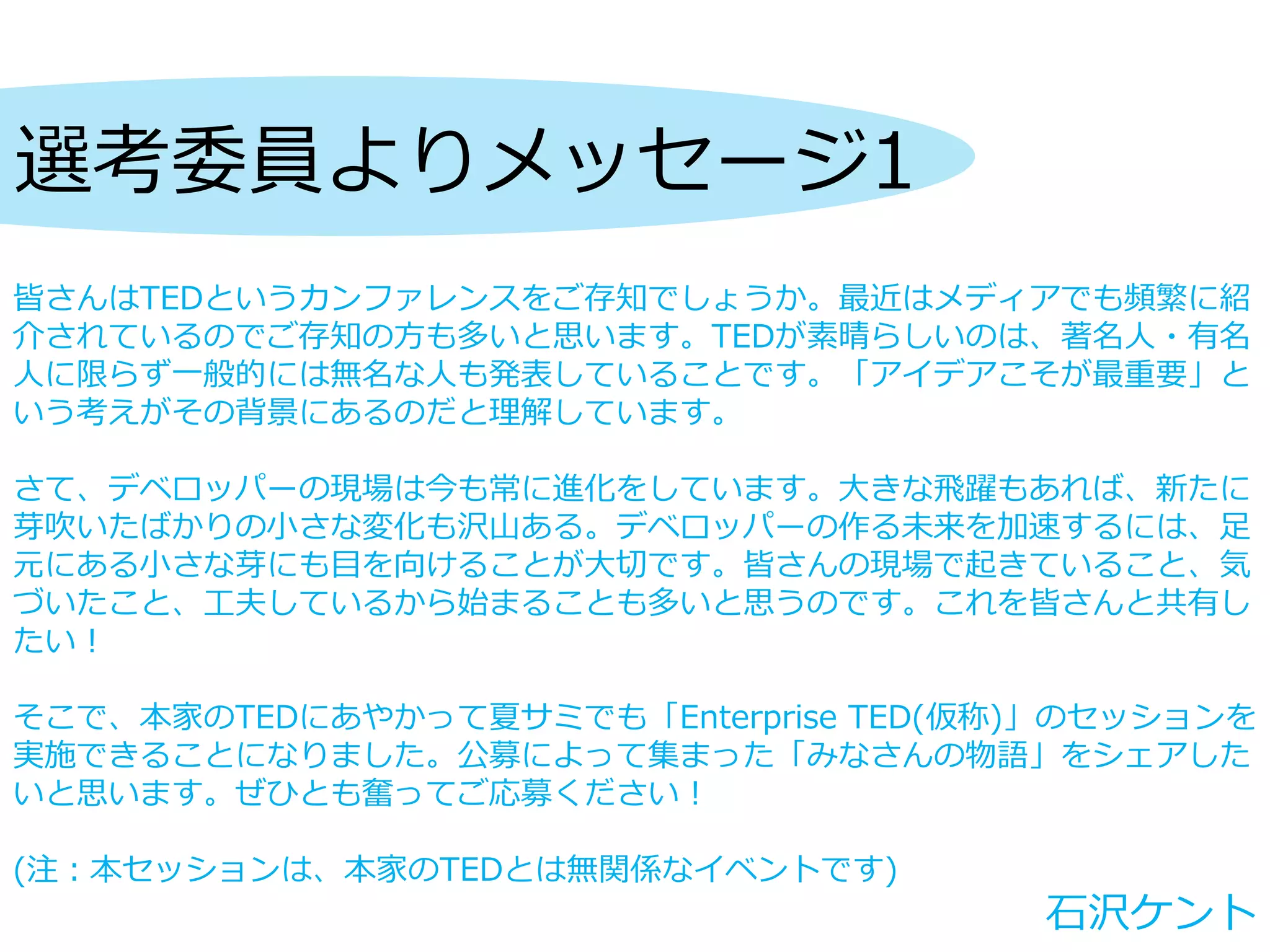 選考委員よりメッセージ1
皆さんはTEDというカンファレンスをご存知でしょうか。最近はメディアでも頻繁に紹
介されているのでご存知の方も多いと思います。TEDが素晴らしいのは、著名人・有名
人に限らず一般的には無名な人も発表していることです。「アイデアこそが最重要」と
いう考えがその背景にあるのだと理解しています。
さて、デベロッパーの現場は今も常に進化をしています。大きな飛躍もあれば、新たに
芽吹いたばかりの小さな変化も沢山ある。デベロッパーの作る未来を加速するには、足
元にある小さな芽にも目を向けることが大切です。皆さんの現場で起きていること、気
づいたこと、工夫しているから始まることも多いと思うのです。これを皆さんと共有し
たい！
そこで、本家のTEDにあやかって夏サミでも「Enterprise TED(仮称)」のセッションを
実施できることになりました。公募によって集まった「みなさんの物語」をシェアした
いと思います。ぜひとも奮ってご応募ください！
(注：本セッションは、本家のTEDとは無関係なイベントです)
石沢ケント
 