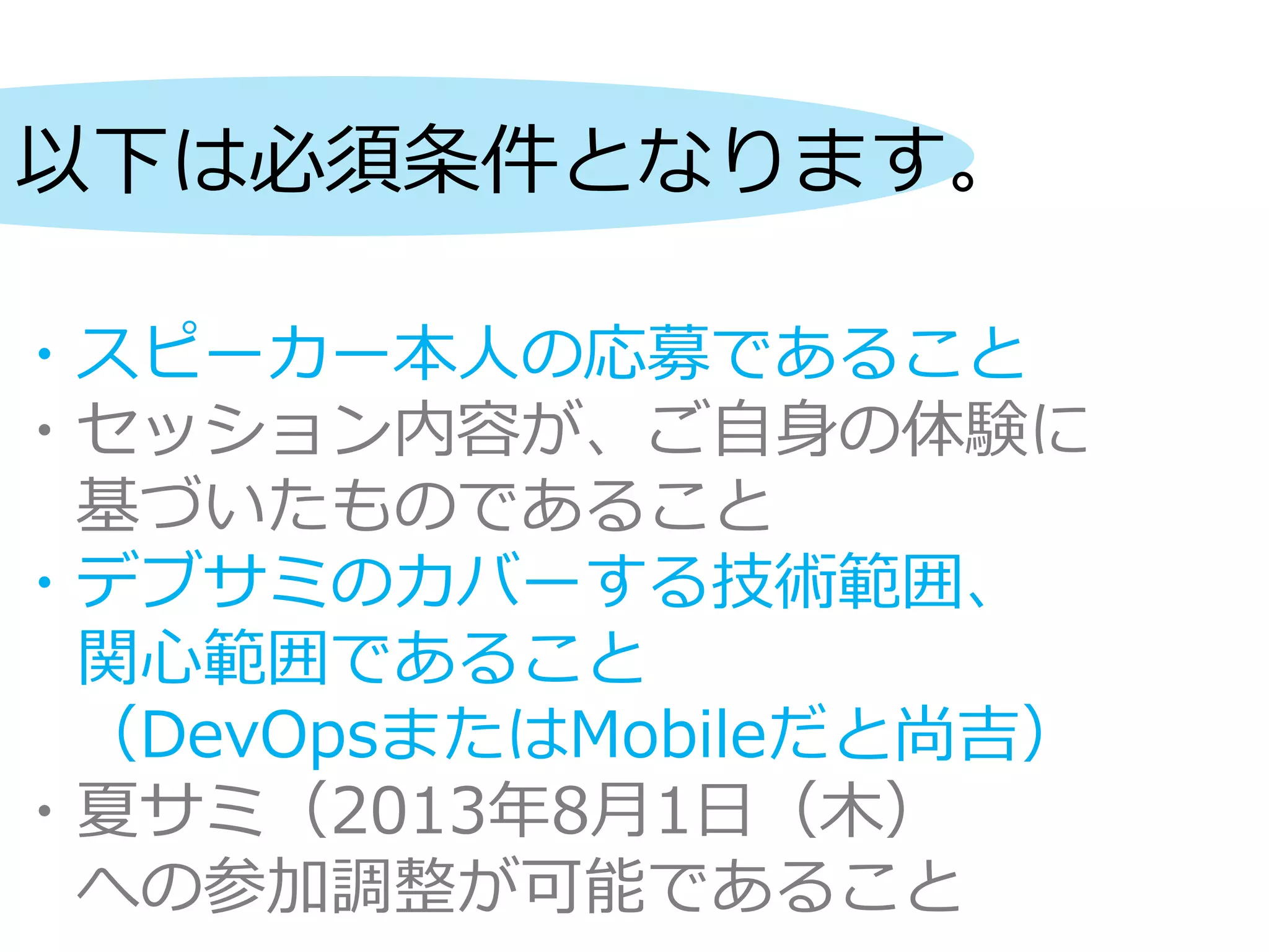 以下は必須条件となります。
・スピーカー本人の応募であること
・セッション内容が、ご自身の体験に
基づいたものであること
・デブサミのカバーする技術範囲、
関心範囲であること
（DevOpsまたはMobileだと尚吉）
・夏サミ（2013年8月1日（木）
への参加調整が可能であること
 