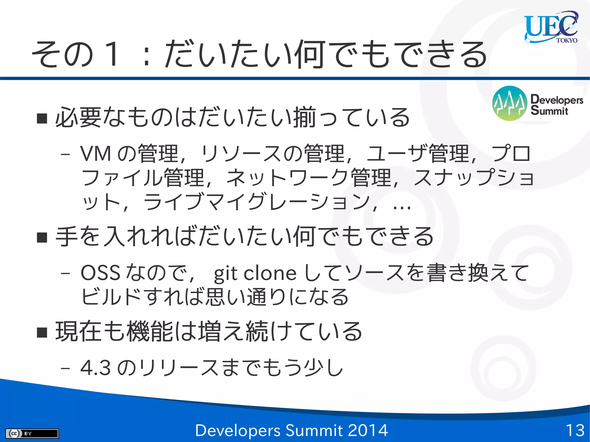 その 1 ：だいたい何でもできる
■

必要なものはだいたい揃っている
–

■

手を入れればだいたい何でもできる
–

■

VM の管理，リソースの管理，ユーザ管理，プロ
ファイル管理，ネットワーク管理，スナップショ
ット，ライブマイグレーション，…
OSS なので， git clone してソースを書き換えて
ビルドすれば思い通りになる

現在も機能は増え続けている
–

4.3 のリリースまでもう少し
Developers Summit 2014

13

 