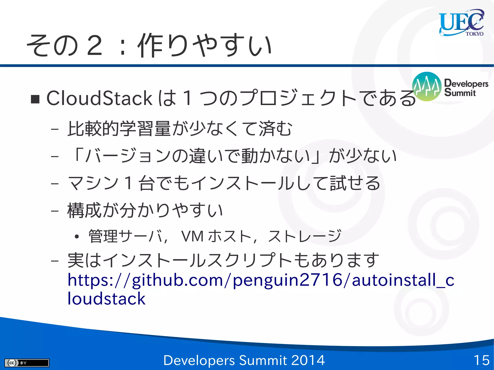 その 2 ：作りやすい
■

CloudStack は 1 つのプロジェクトである
–

比較的学習量が少なくて済む

–

「バージョンの違いで動かない」が少ない

–

マシン 1 台でもインストールして試せる

–

構成が分かりやすい
●

–

管理サーバ， VM ホスト，ストレージ

実はインストールスクリプトもあります
https://github.com/penguin2716/autoinstall_c
loudstack

Developers Summit 2014

15

 