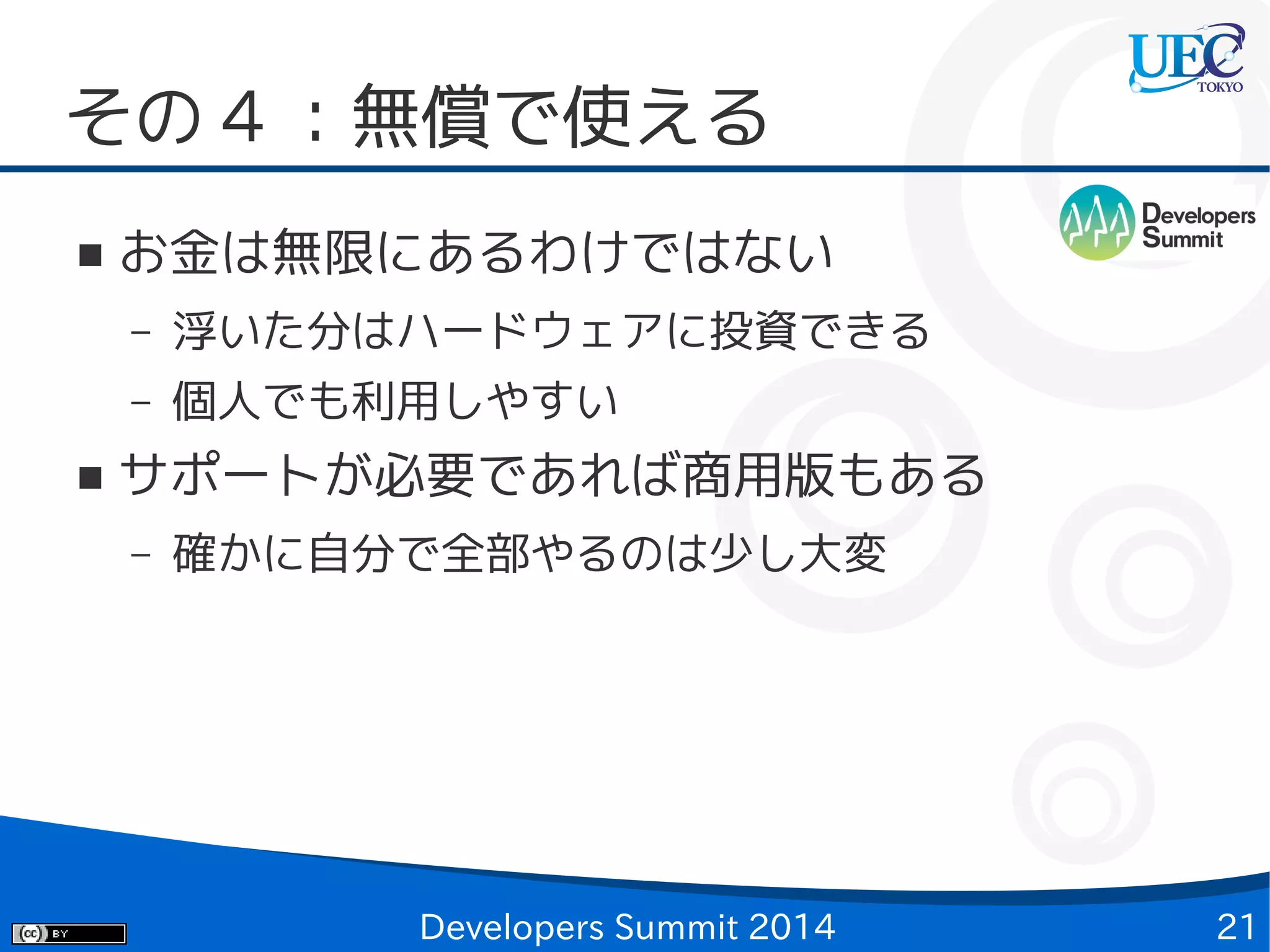 その 4 ：無償で使える
■

お金は無限にあるわけではない
–
–

■

浮いた分はハードウェアに投資できる
個人でも利用しやすい

サポートが必要であれば商用版もある
–

確かに自分で全部やるのは少し大変

Developers Summit 2014

21

 